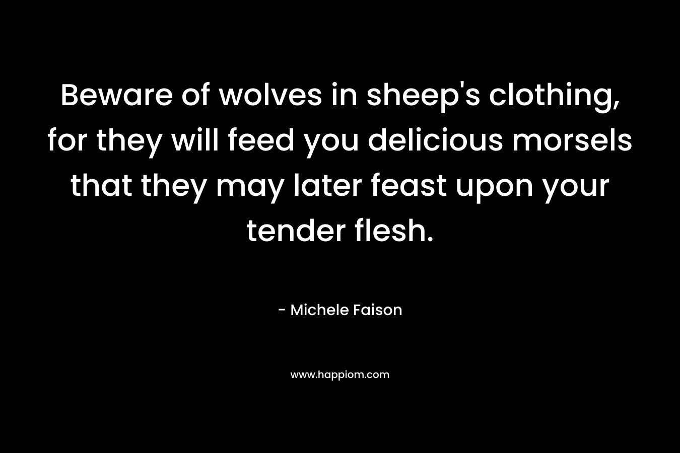 Beware of wolves in sheep’s clothing, for they will feed you delicious morsels that they may later feast upon your tender flesh. – Michele Faison