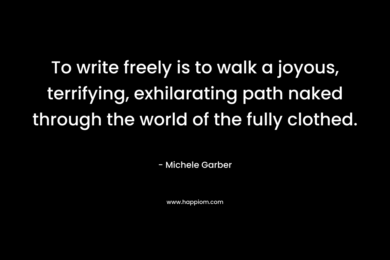 To write freely is to walk a joyous, terrifying, exhilarating path naked through the world of the fully clothed. – Michele Garber