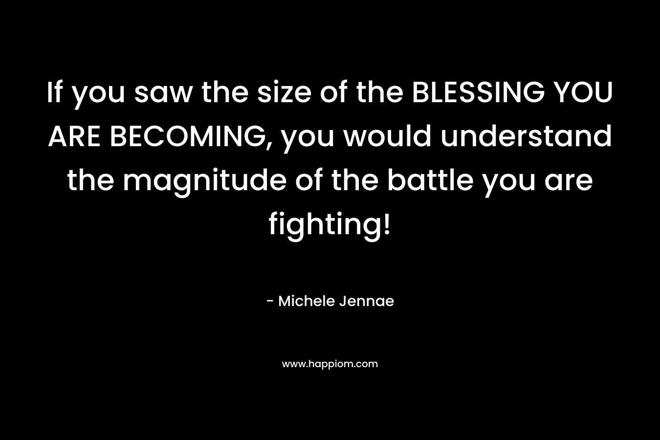 If you saw the size of the BLESSING YOU ARE BECOMING, you would understand the magnitude of the battle you are fighting! – Michele Jennae