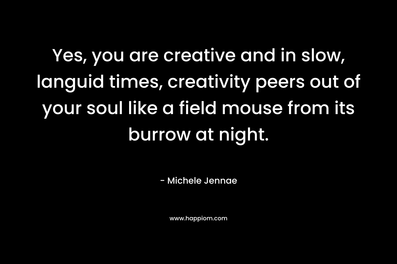 Yes, you are creative and in slow, languid times, creativity peers out of your soul like a field mouse from its burrow at night.