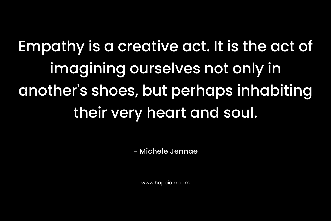Empathy is a creative act. It is the act of imagining ourselves not only in another’s shoes, but perhaps inhabiting their very heart and soul. – Michele Jennae