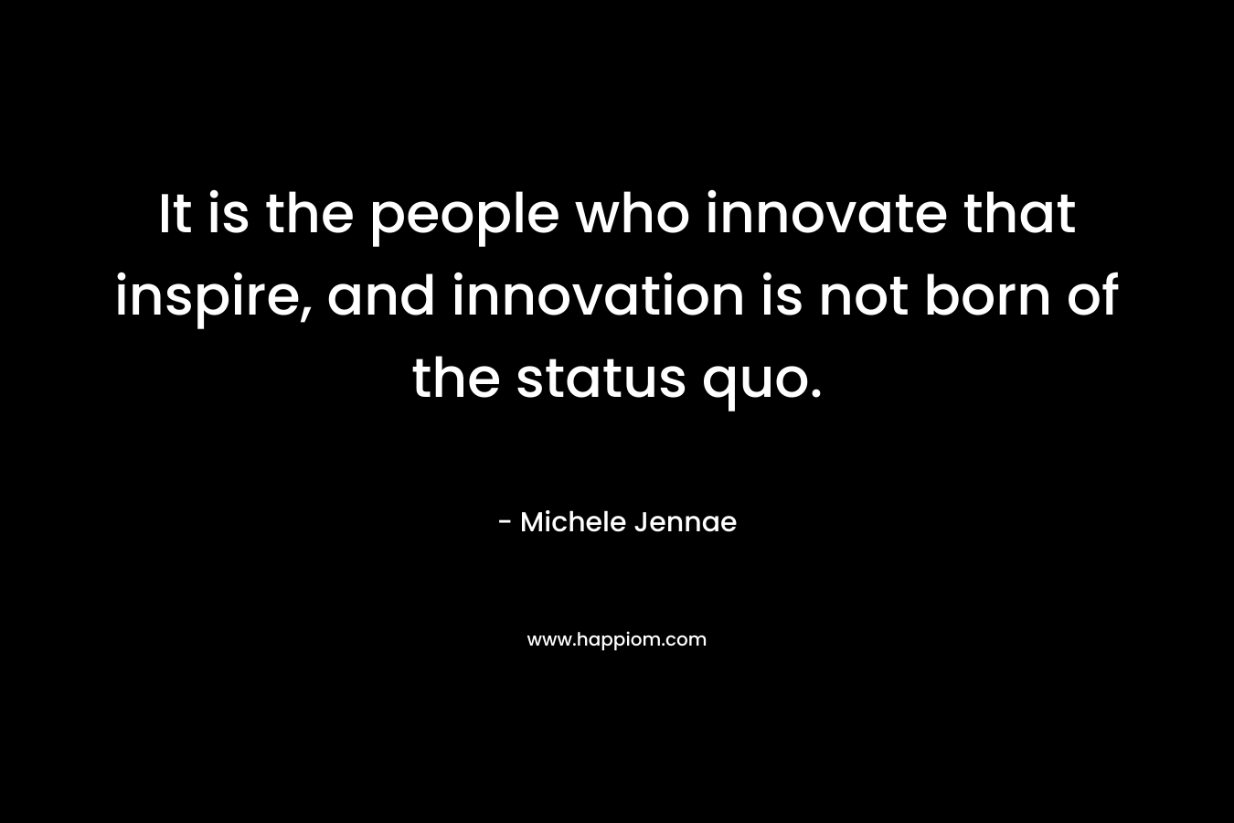 It is the people who innovate that inspire, and innovation is not born of the status quo.