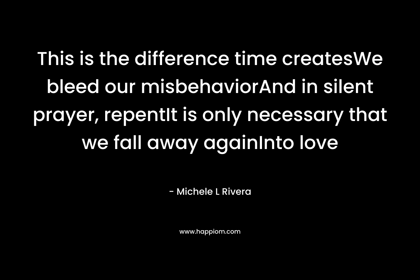 This is the difference time createsWe bleed our misbehaviorAnd in silent prayer, repentIt is only necessary that we fall away againInto love – Michele L Rivera
