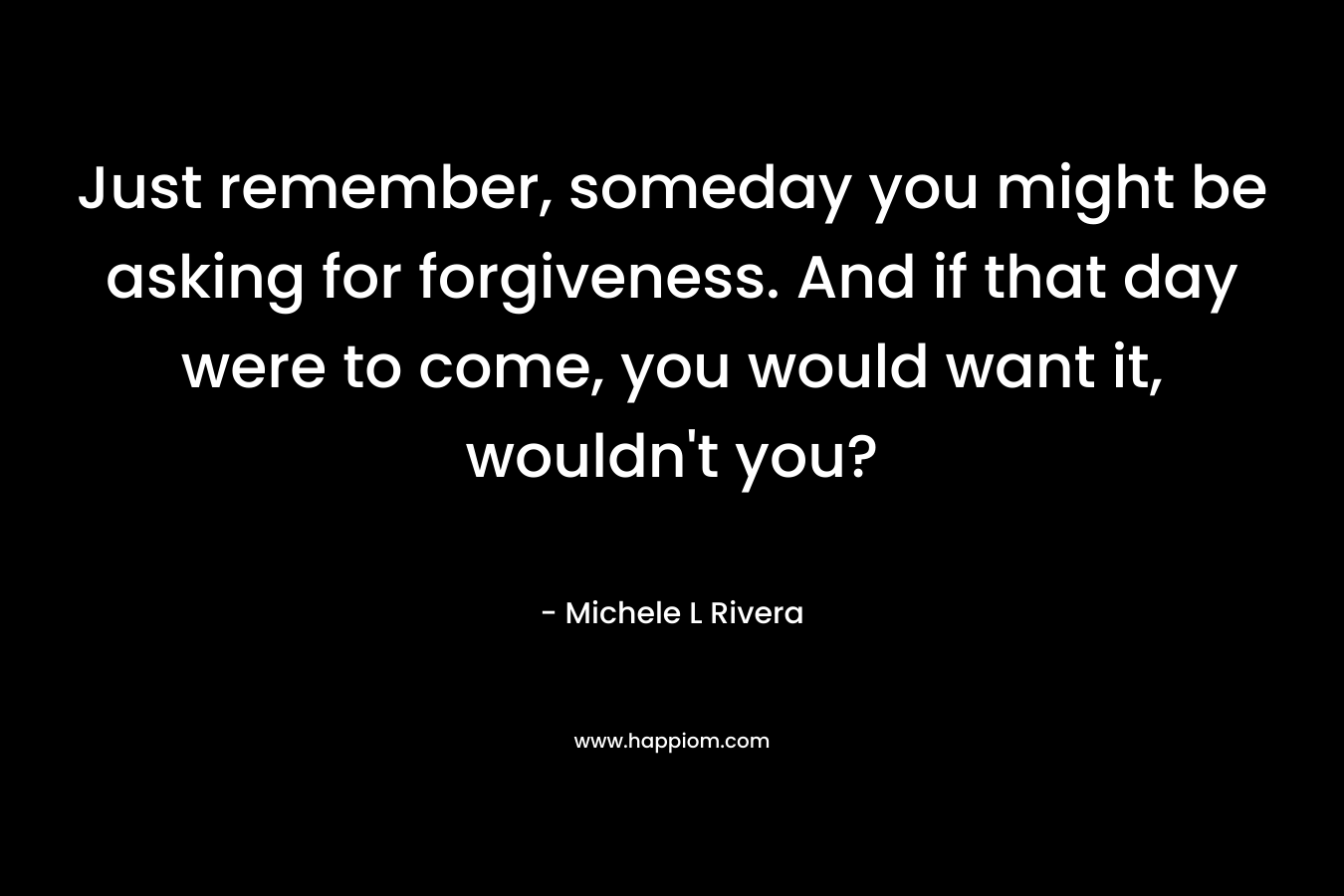 Just remember, someday you might be asking for forgiveness. And if that day were to come, you would want it, wouldn’t you? – Michele L Rivera