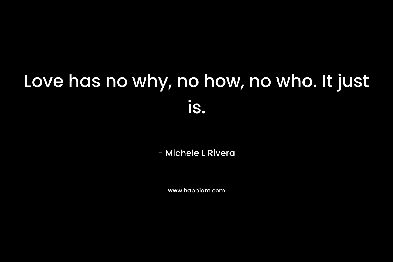 Love has no why, no how, no who. It just is. – Michele L Rivera