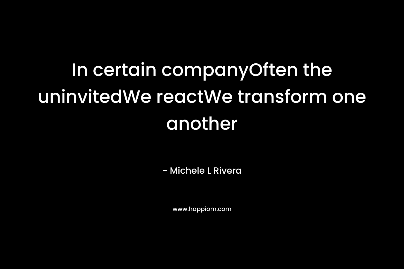 In certain companyOften the uninvitedWe reactWe transform one another – Michele L Rivera
