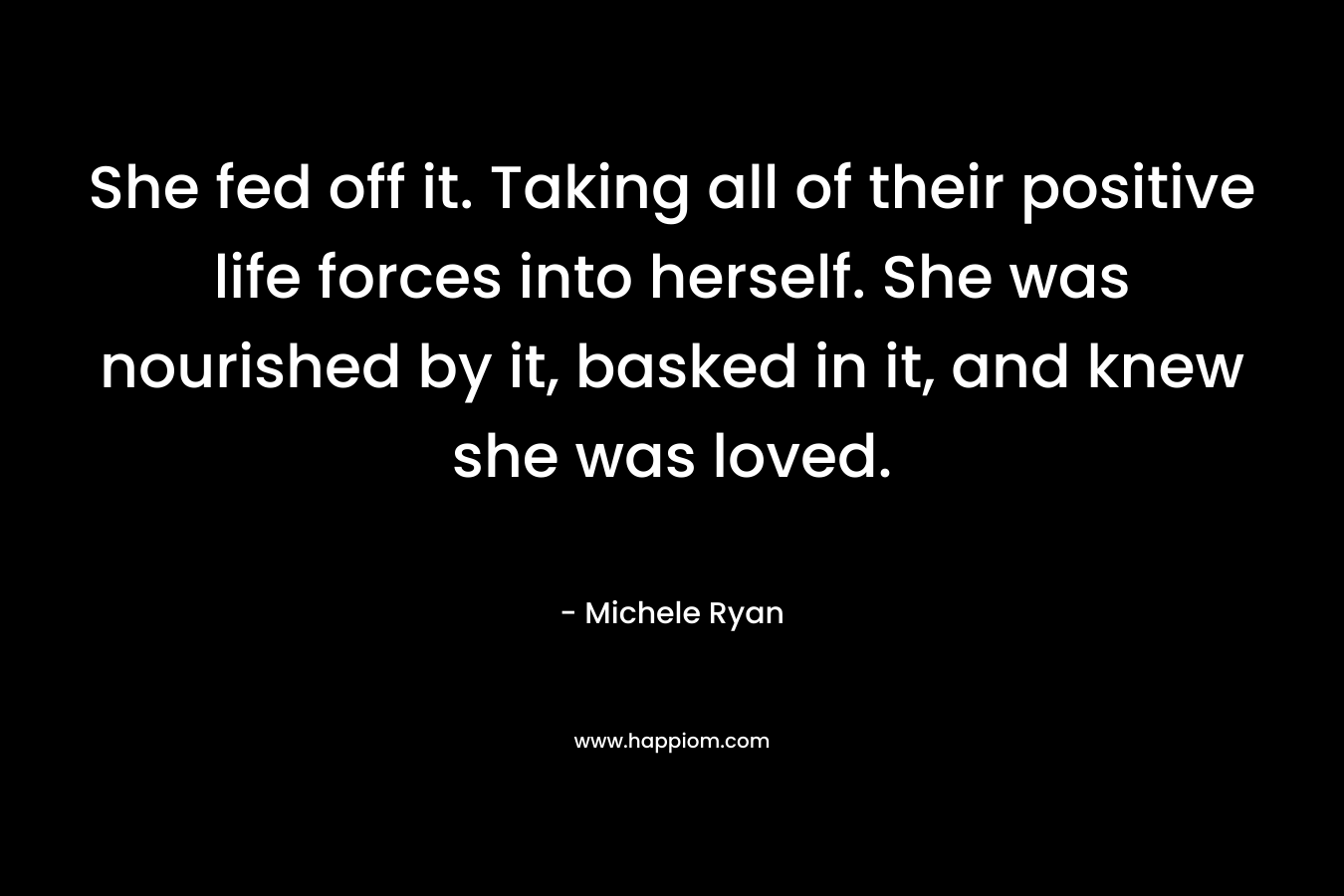 She fed off it. Taking all of their positive life forces into herself. She was nourished by it, basked in it, and knew she was loved. – Michele Ryan