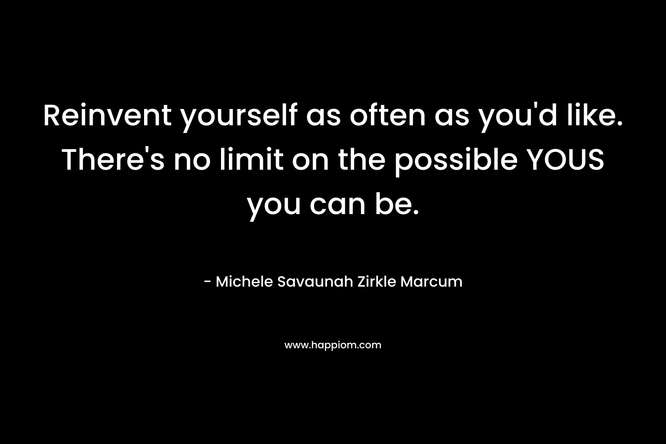 Reinvent yourself as often as you’d like. There’s no limit on the possible YOUS you can be. – Michele Savaunah Zirkle Marcum
