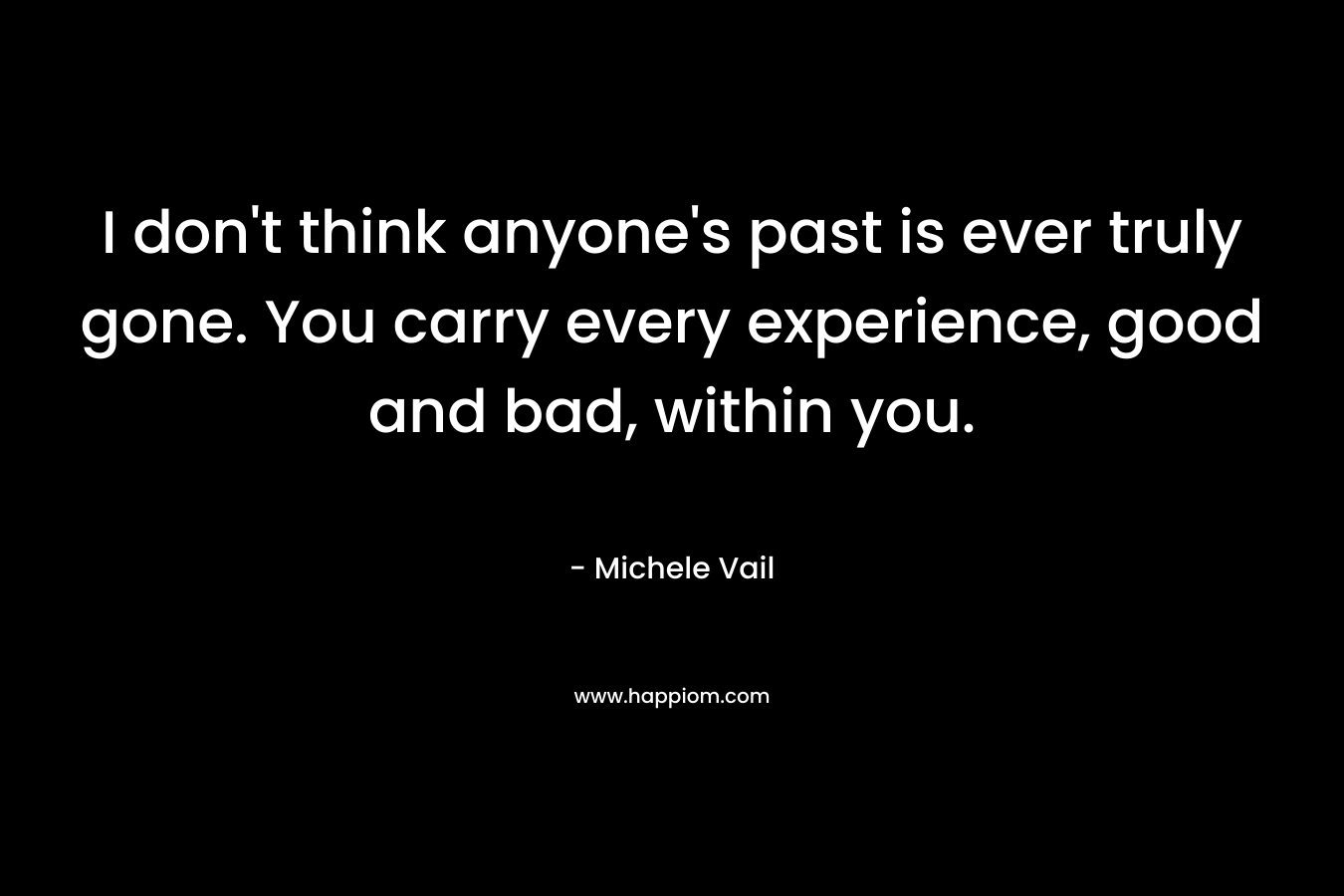 I don’t think anyone’s past is ever truly gone. You carry every experience, good and bad, within you. – Michele Vail