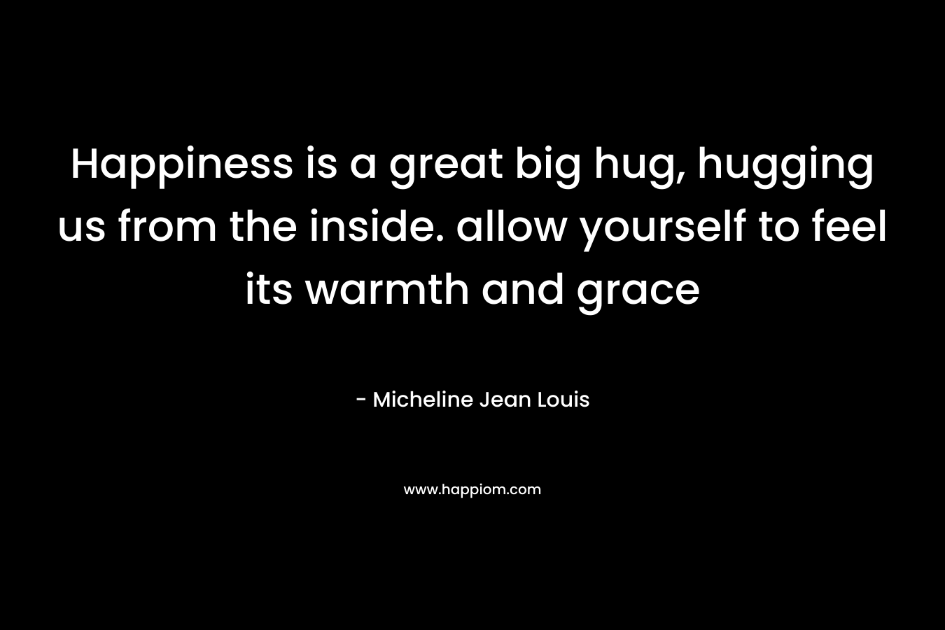 Happiness is a great big hug, hugging us from the inside. allow yourself to feel its warmth and grace – Micheline Jean Louis