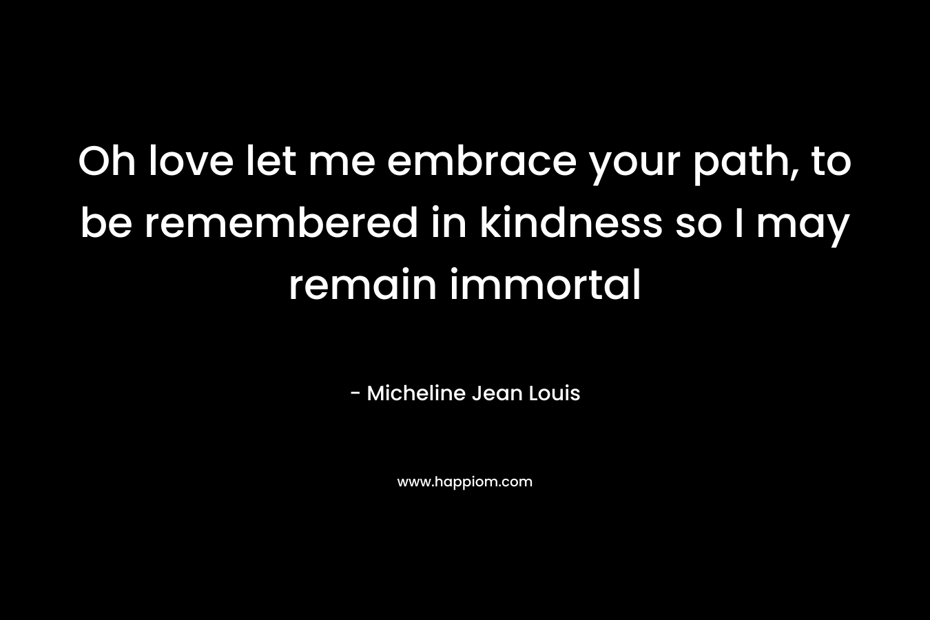 Oh love let me embrace your path, to be remembered in kindness so I may remain immortal