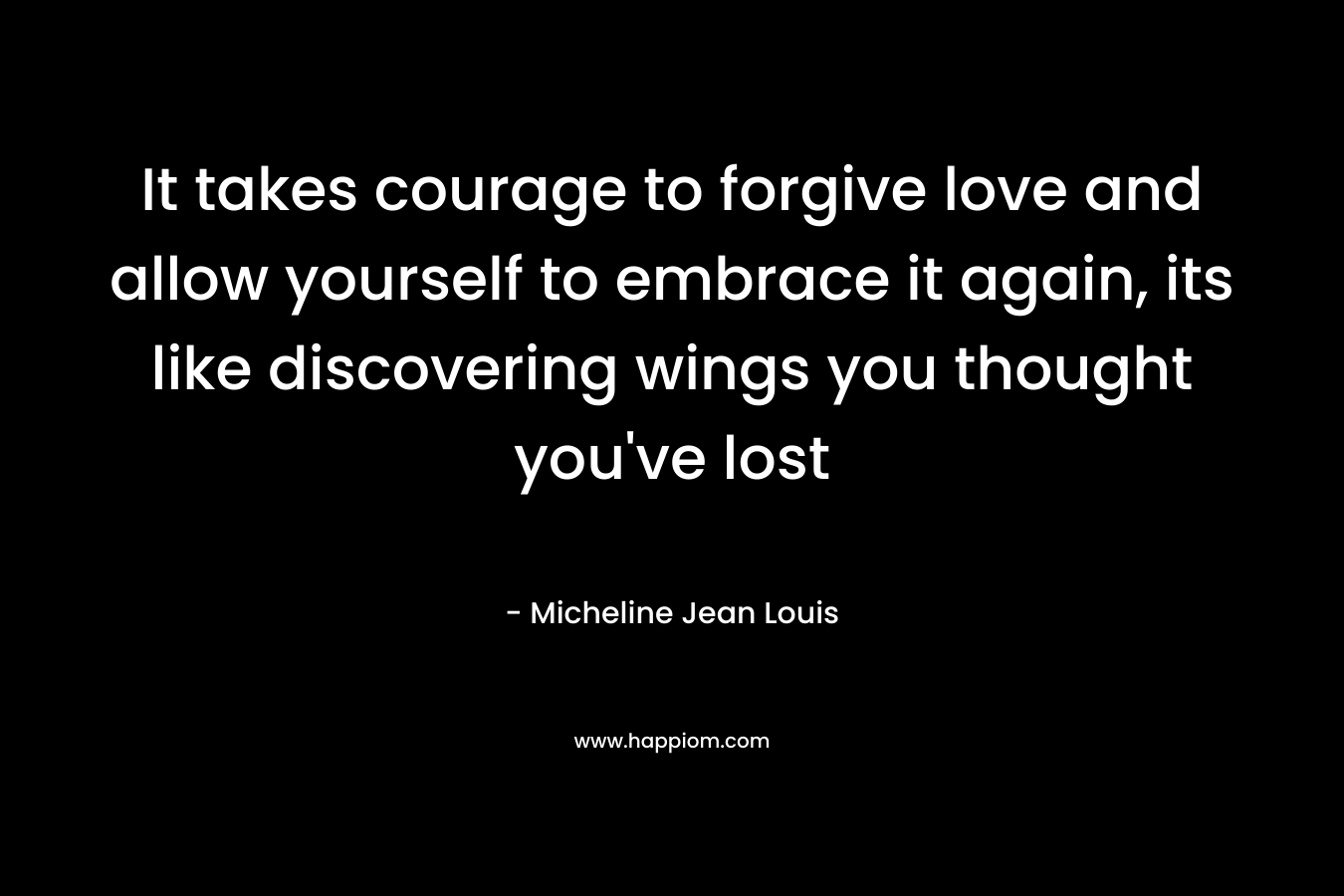 It takes courage to forgive love and allow yourself to embrace it again, its like discovering wings you thought you’ve lost – Micheline Jean Louis
