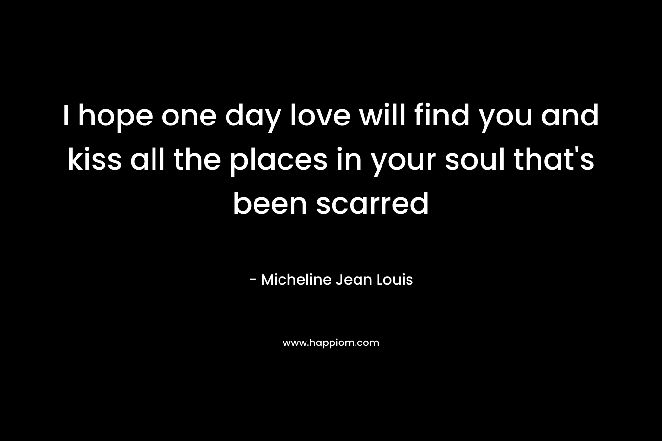 I hope one day love will find you and kiss all the places in your soul that’s been scarred – Micheline Jean Louis
