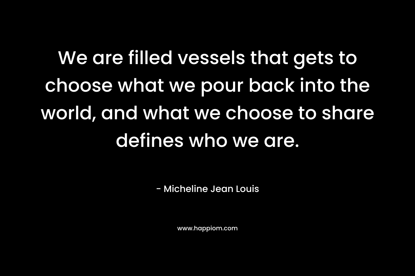 We are filled vessels that gets to choose what we pour back into the world, and what we choose to share defines who we are. – Micheline Jean Louis