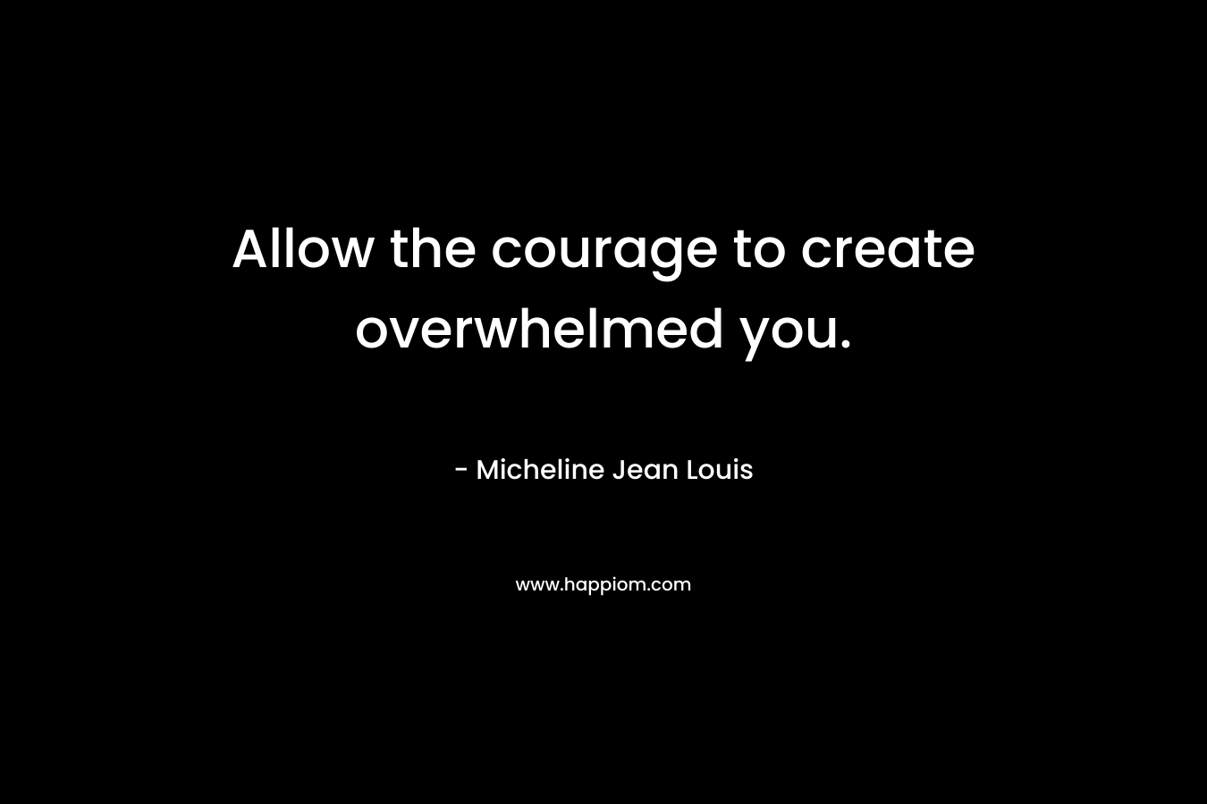 Allow the courage to create overwhelmed you. – Micheline Jean Louis