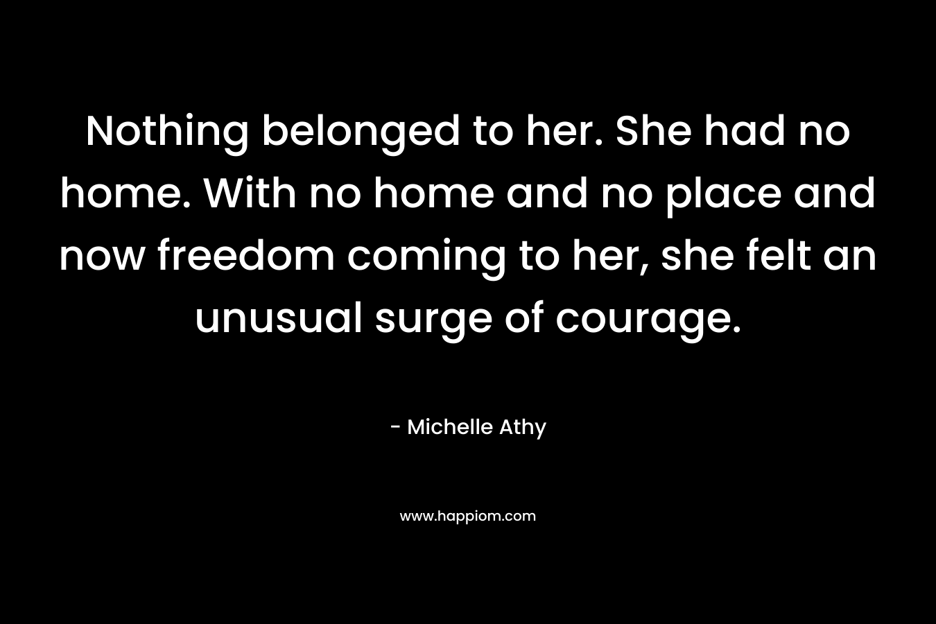 Nothing belonged to her. She had no home. With no home and no place and now freedom coming to her, she felt an unusual surge of courage. – Michelle Athy