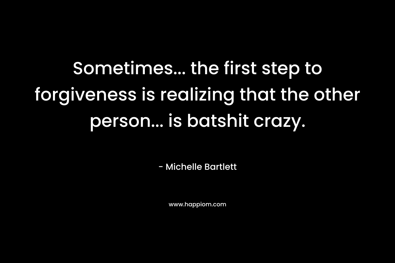 Sometimes… the first step to forgiveness is realizing that the other person… is batshit crazy. – Michelle Bartlett