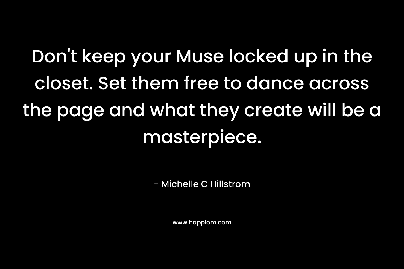 Don't keep your Muse locked up in the closet. Set them free to dance across the page and what they create will be a masterpiece.