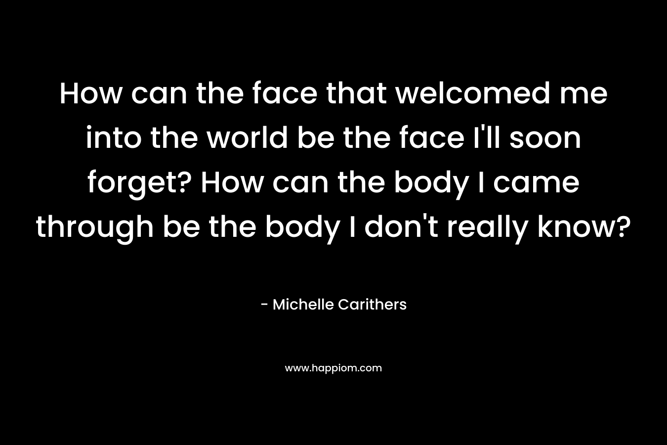 How can the face that welcomed me into the world be the face I'll soon forget? How can the body I came through be the body I don't really know?