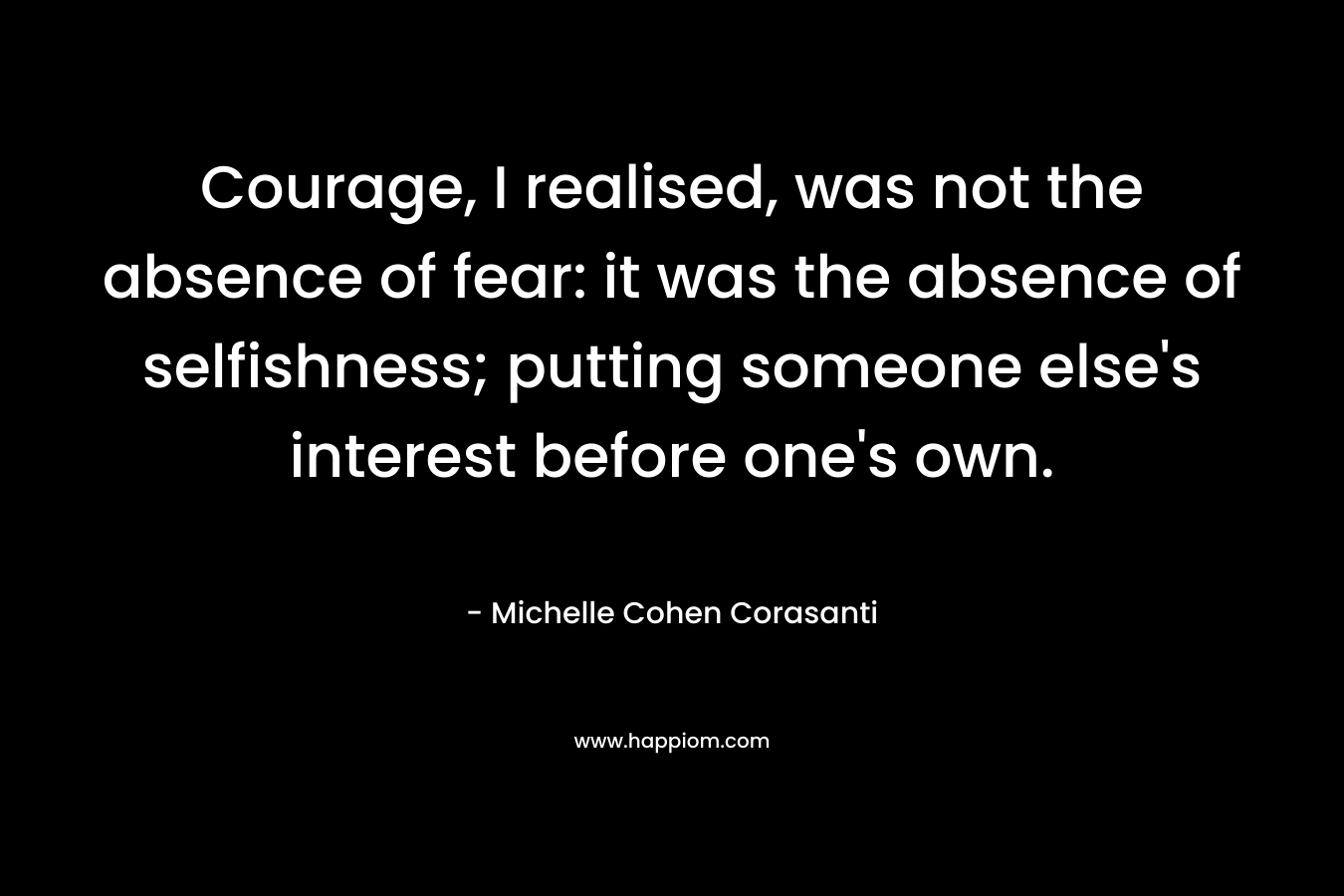 Courage, I realised, was not the absence of fear: it was the absence of selfishness; putting someone else's interest before one's own.