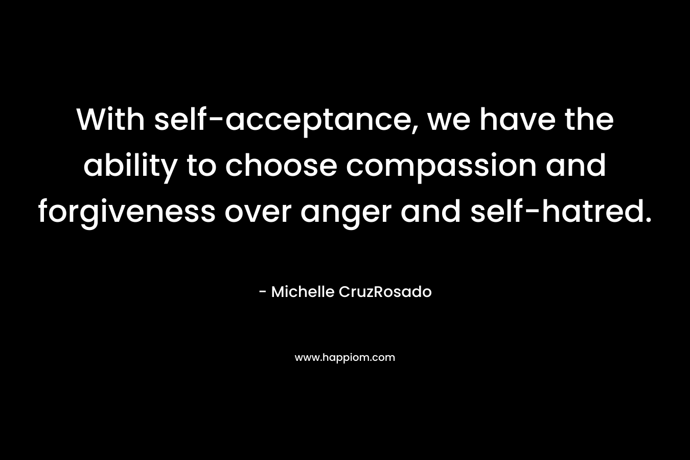 With self-acceptance, we have the ability to choose compassion and forgiveness over anger and self-hatred. – Michelle CruzRosado