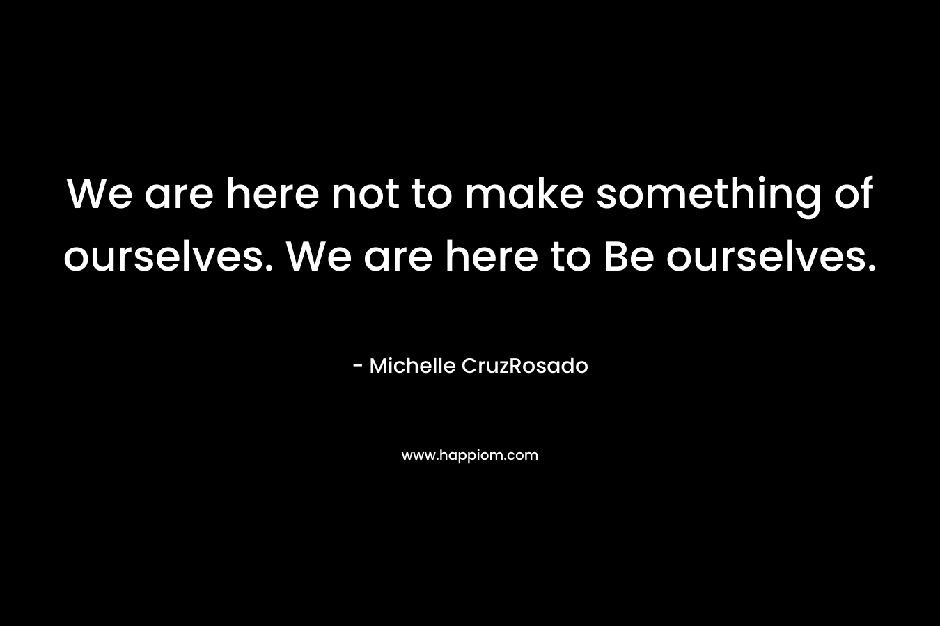 We are here not to make something of ourselves. We are here to Be ourselves. – Michelle CruzRosado