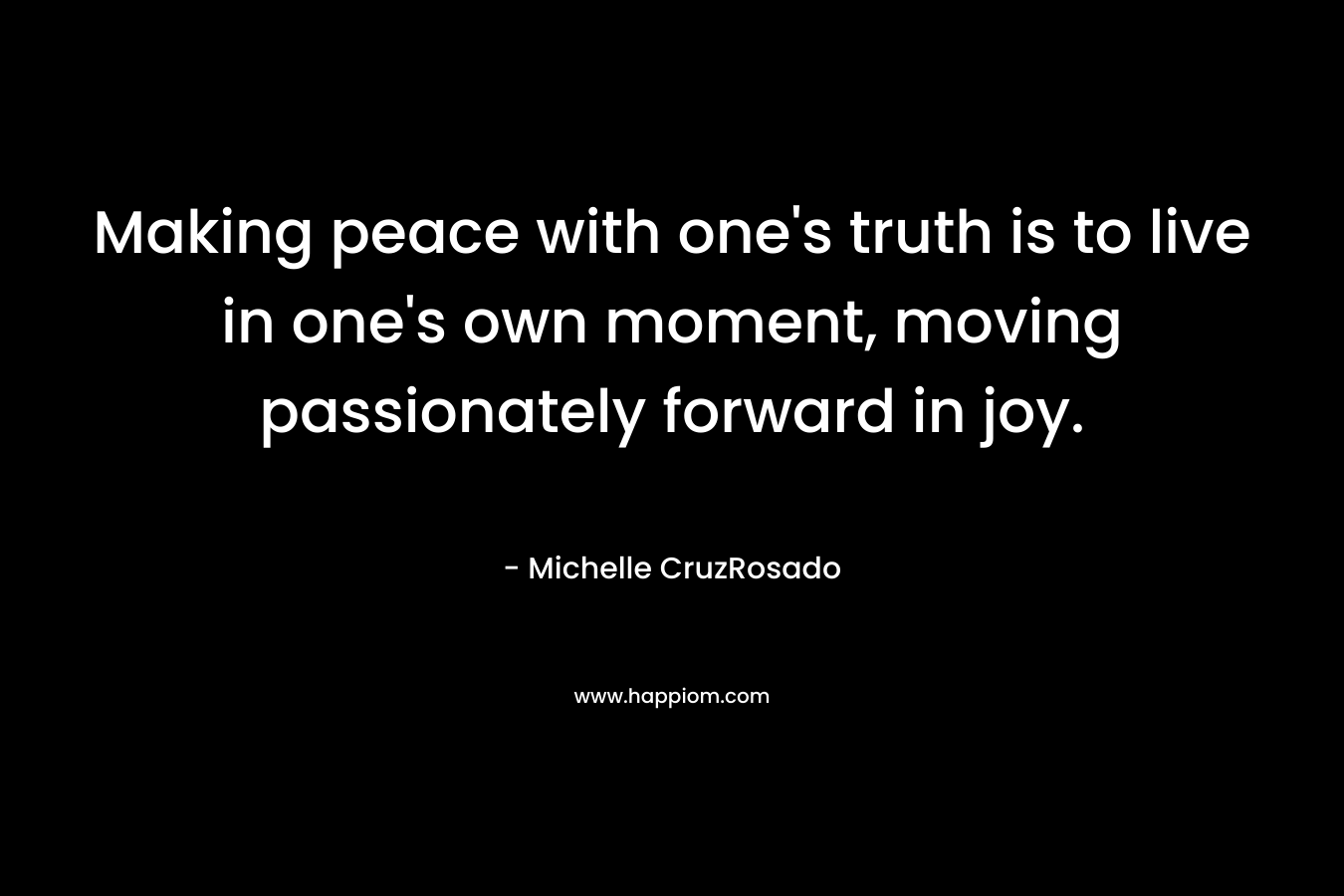 Making peace with one’s truth is to live in one’s own moment, moving passionately forward in joy. – Michelle CruzRosado