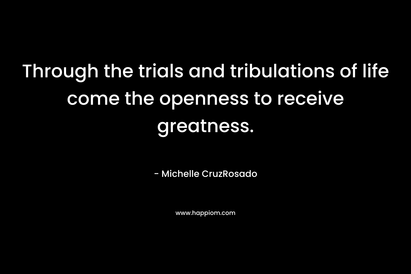Through the trials and tribulations of life come the openness to receive greatness. – Michelle CruzRosado
