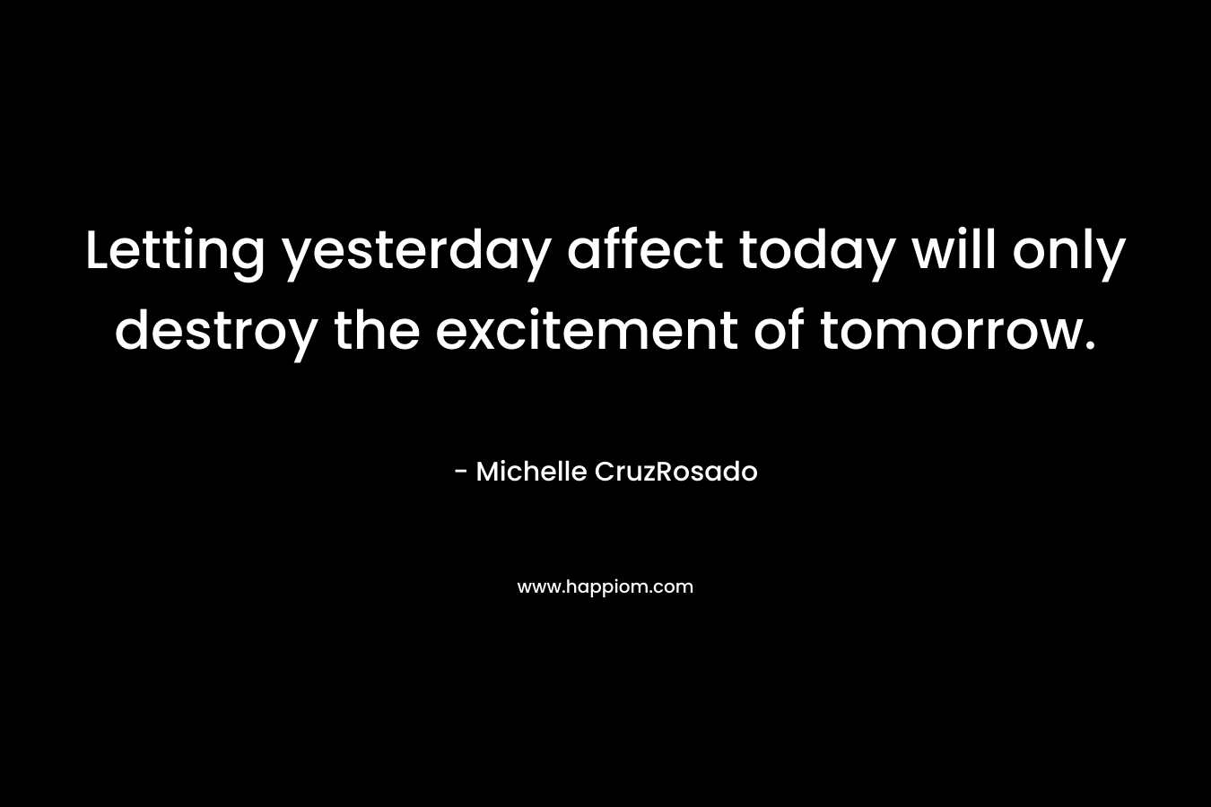 Letting yesterday affect today will only destroy the excitement of tomorrow. – Michelle CruzRosado