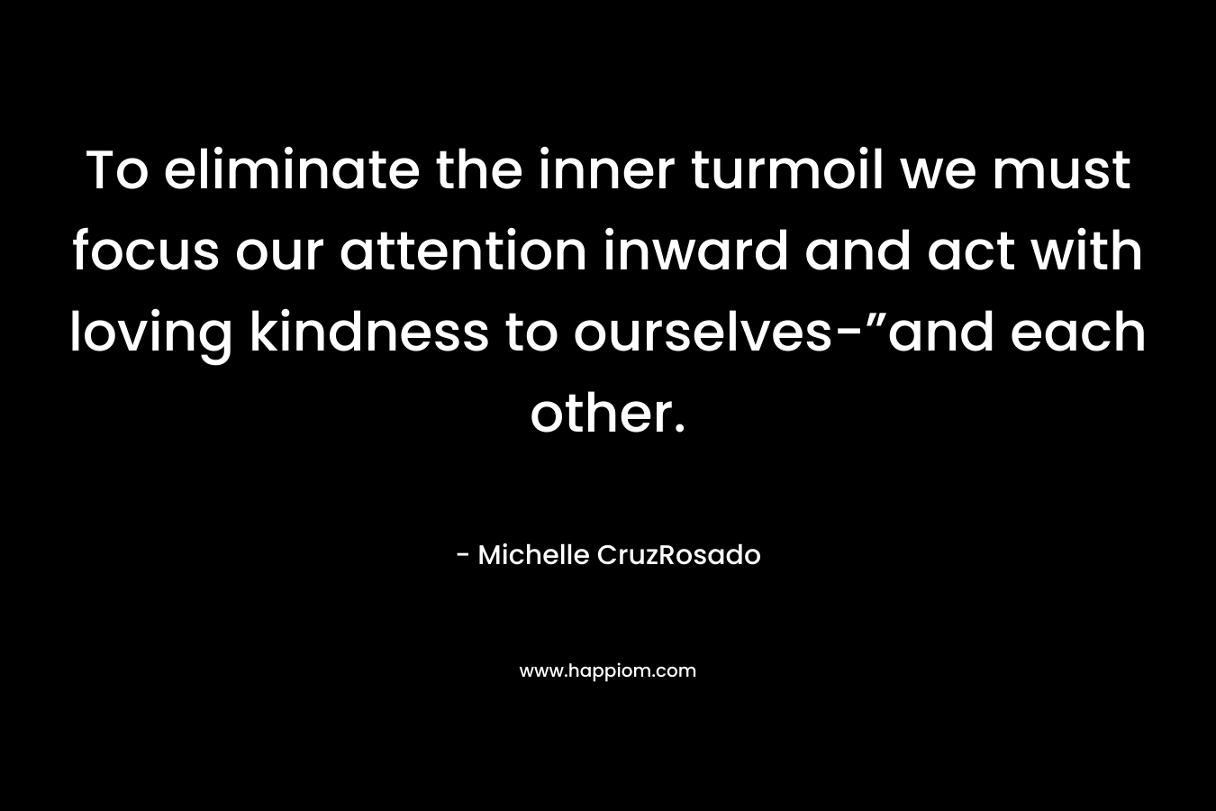 To eliminate the inner turmoil we must focus our attention inward and act with loving kindness to ourselves-”and each other.