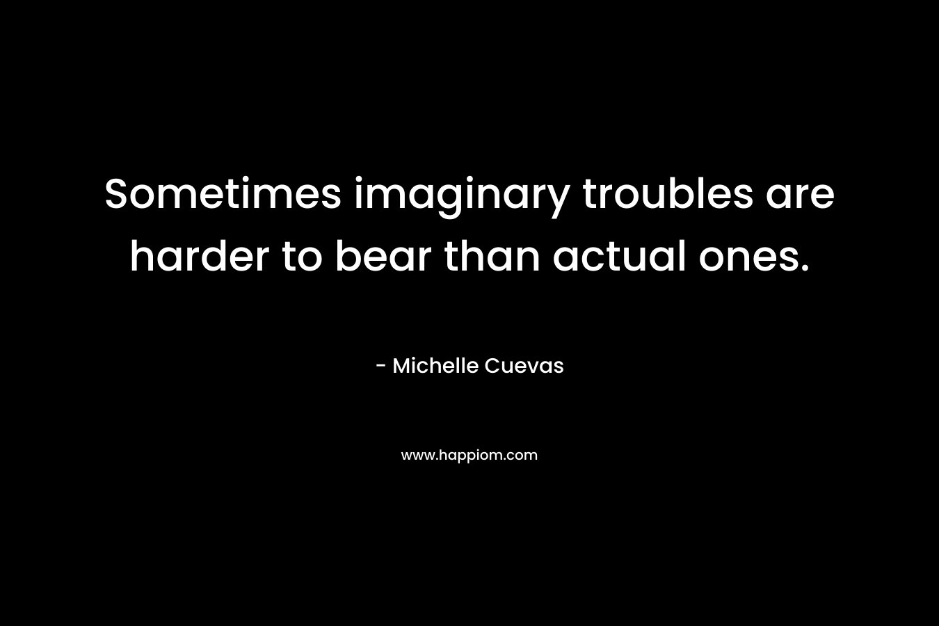 Sometimes imaginary troubles are harder to bear than actual ones.