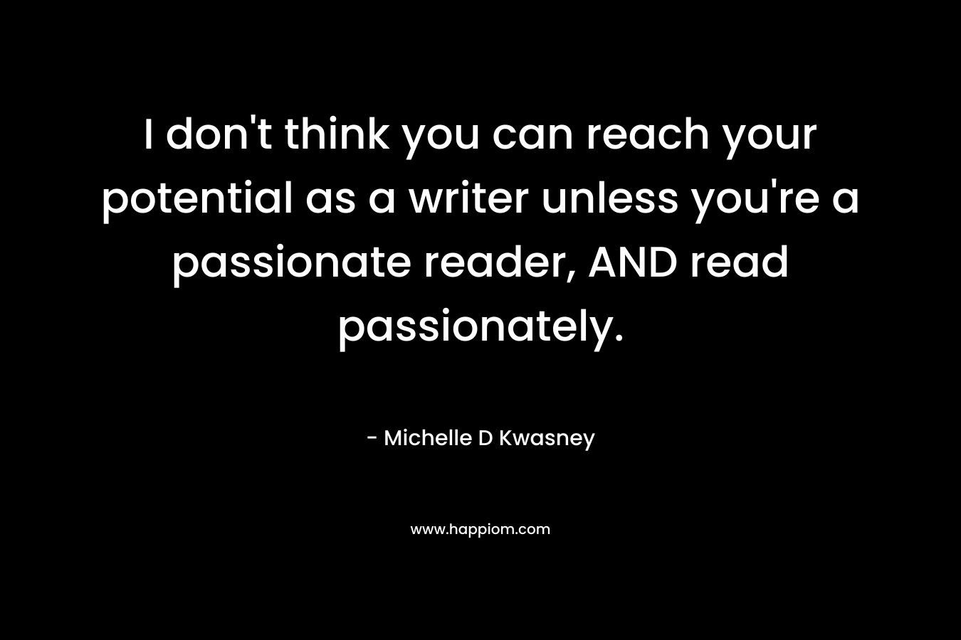 I don’t think you can reach your potential as a writer unless you’re a passionate reader, AND read passionately. – Michelle D Kwasney