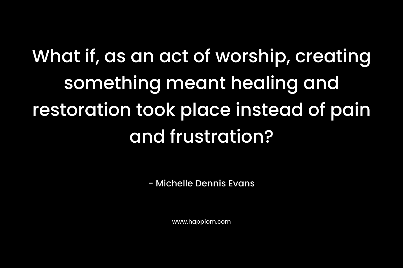 What if, as an act of worship, creating something meant healing and restoration took place instead of pain and frustration? – Michelle Dennis Evans
