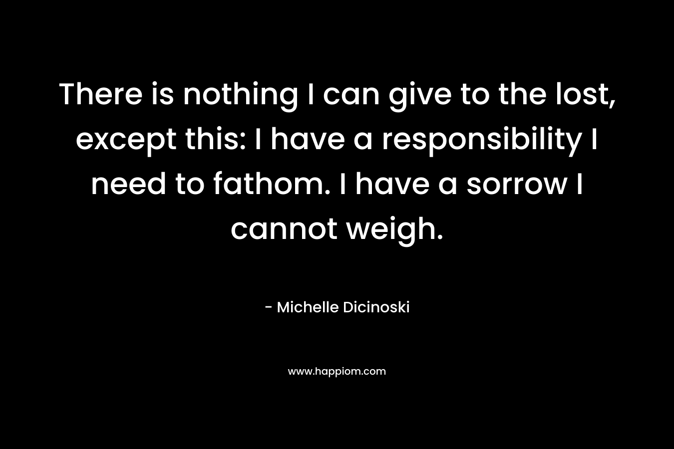 There is nothing I can give to the lost, except this: I have a responsibility I need to fathom. I have a sorrow I cannot weigh. – Michelle Dicinoski