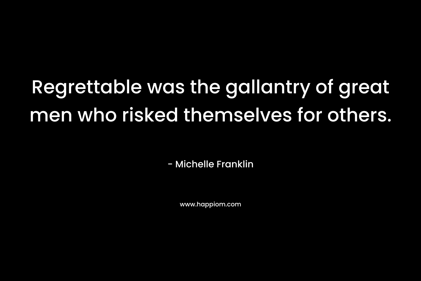 Regrettable was the gallantry of great men who risked themselves for others. – Michelle Franklin