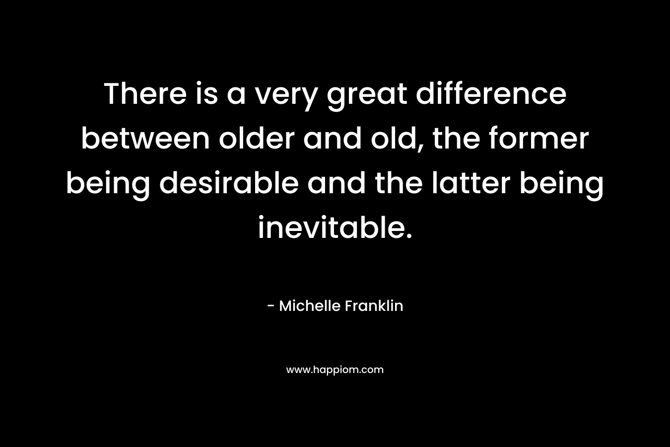 There is a very great difference between older and old, the former being desirable and the latter being inevitable. – Michelle Franklin