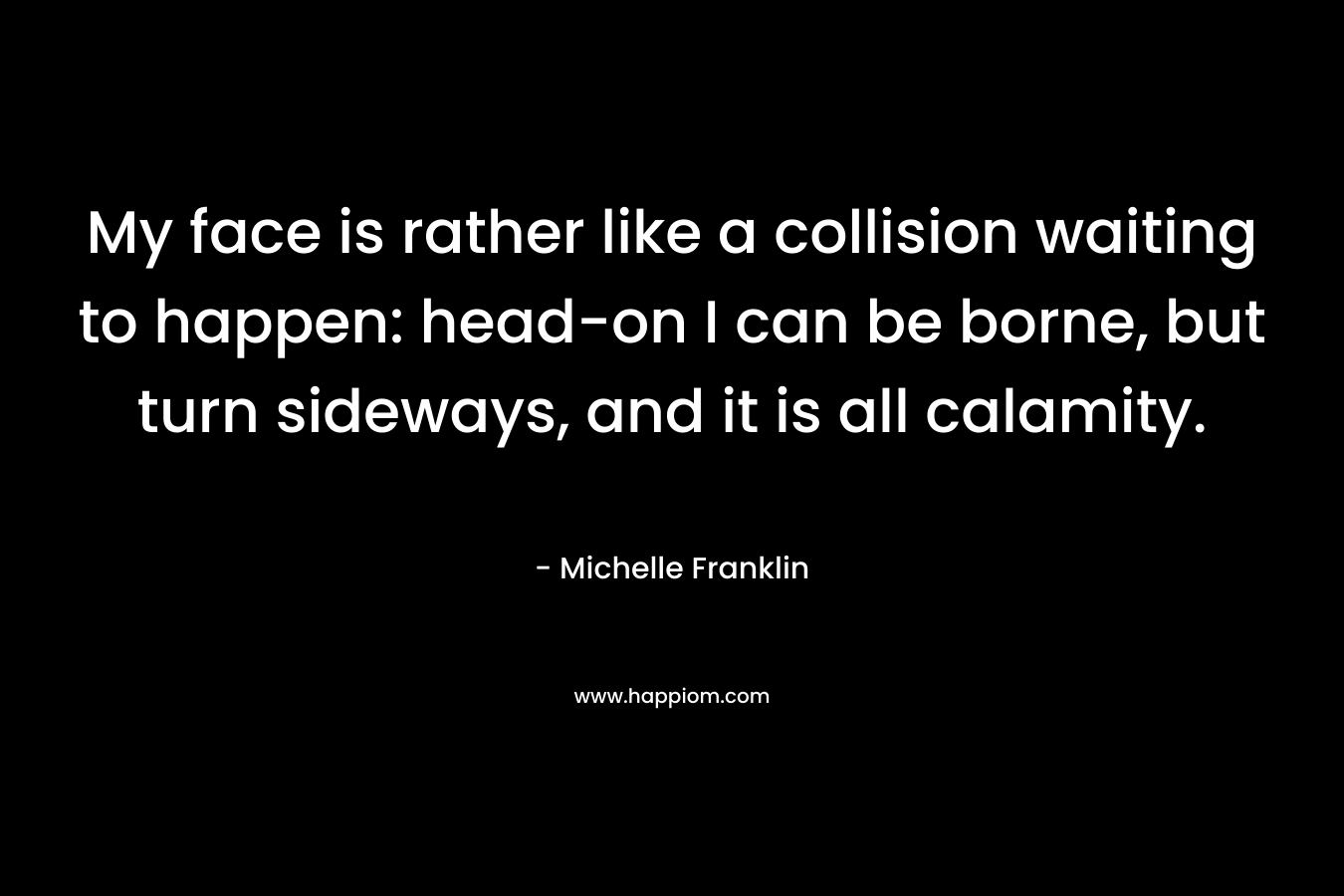 My face is rather like a collision waiting to happen: head-on I can be borne, but turn sideways, and it is all calamity. – Michelle Franklin