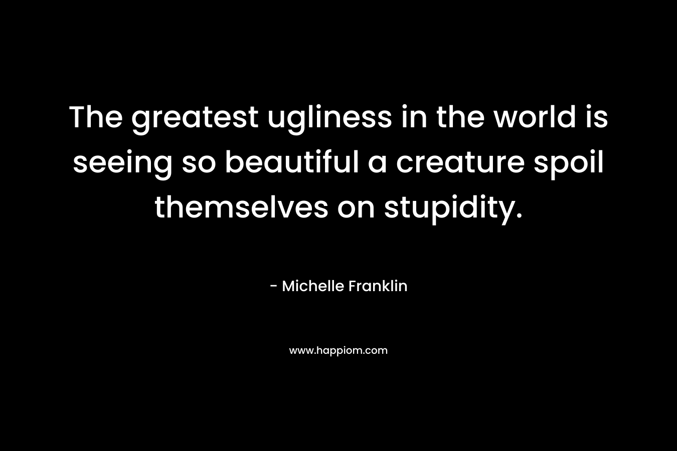 The greatest ugliness in the world is seeing so beautiful a creature spoil themselves on stupidity.