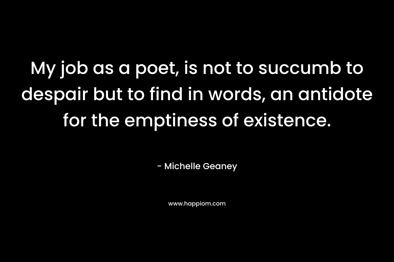 My job as a poet, is not to succumb to despair but to find in words, an antidote for the emptiness of existence.