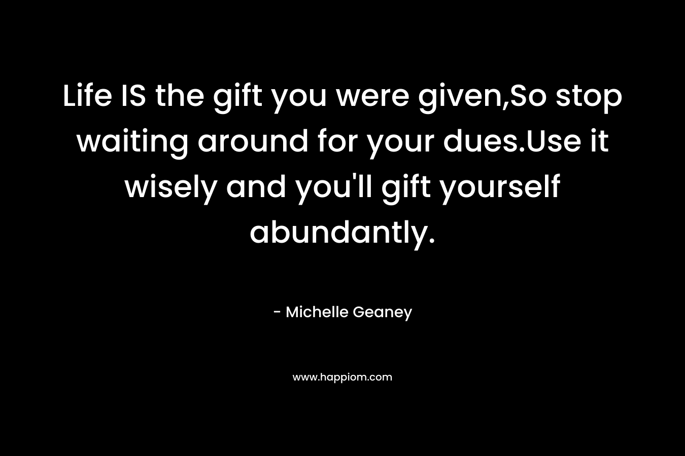 Life IS the gift you were given,So stop waiting around for your dues.Use it wisely and you’ll gift yourself abundantly. – Michelle Geaney