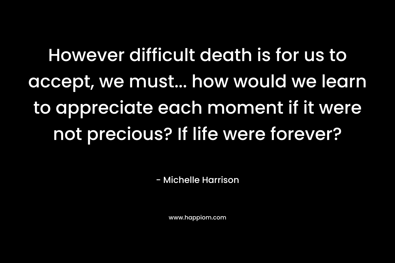 However difficult death is for us to accept, we must… how would we learn to appreciate each moment if it were not precious? If life were forever? – Michelle Harrison