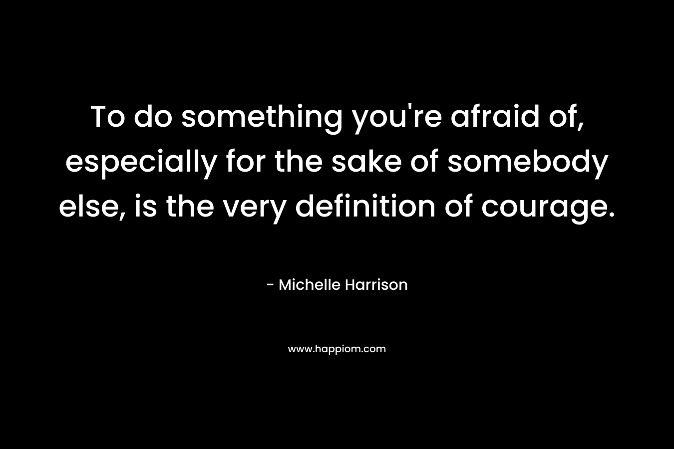 To do something you're afraid of, especially for the sake of somebody else, is the very definition of courage.