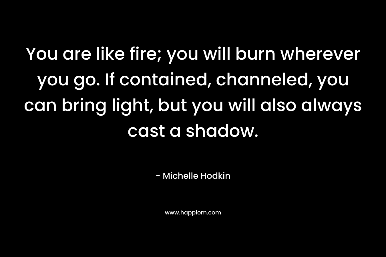 You are like fire; you will burn wherever you go. If contained, channeled, you can bring light, but you will also always cast a shadow.