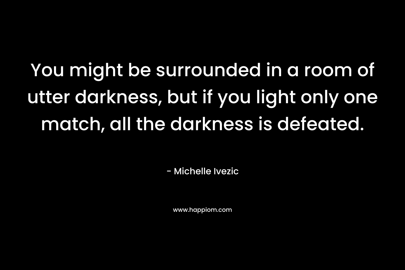 You might be surrounded in a room of utter darkness, but if you light only one match, all the darkness is defeated.