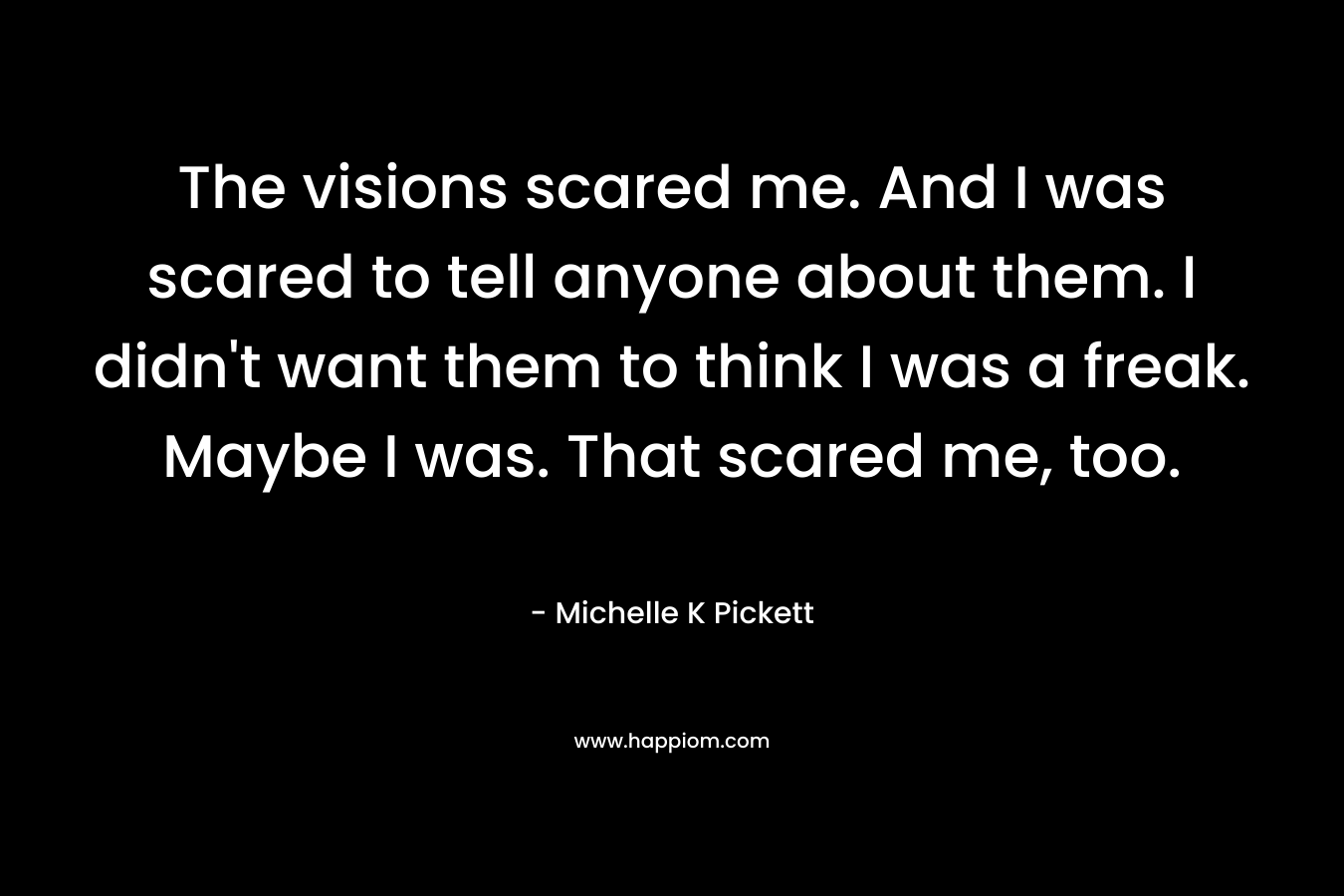 The visions scared me. And I was scared to tell anyone about them. I didn't want them to think I was a freak. Maybe I was. That scared me, too.