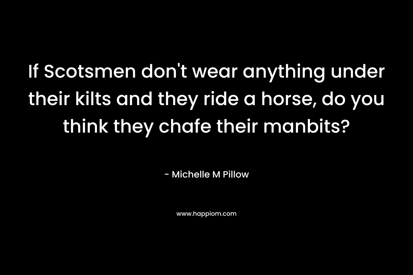 If Scotsmen don’t wear anything under their kilts and they ride a horse, do you think they chafe their manbits? – Michelle M Pillow