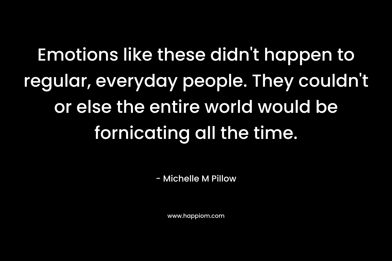 Emotions like these didn’t happen to regular, everyday people. They couldn’t or else the entire world would be fornicating all the time. – Michelle M Pillow