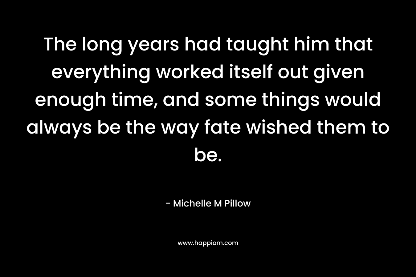 The long years had taught him that everything worked itself out given enough time, and some things would always be the way fate wished them to be. – Michelle M Pillow