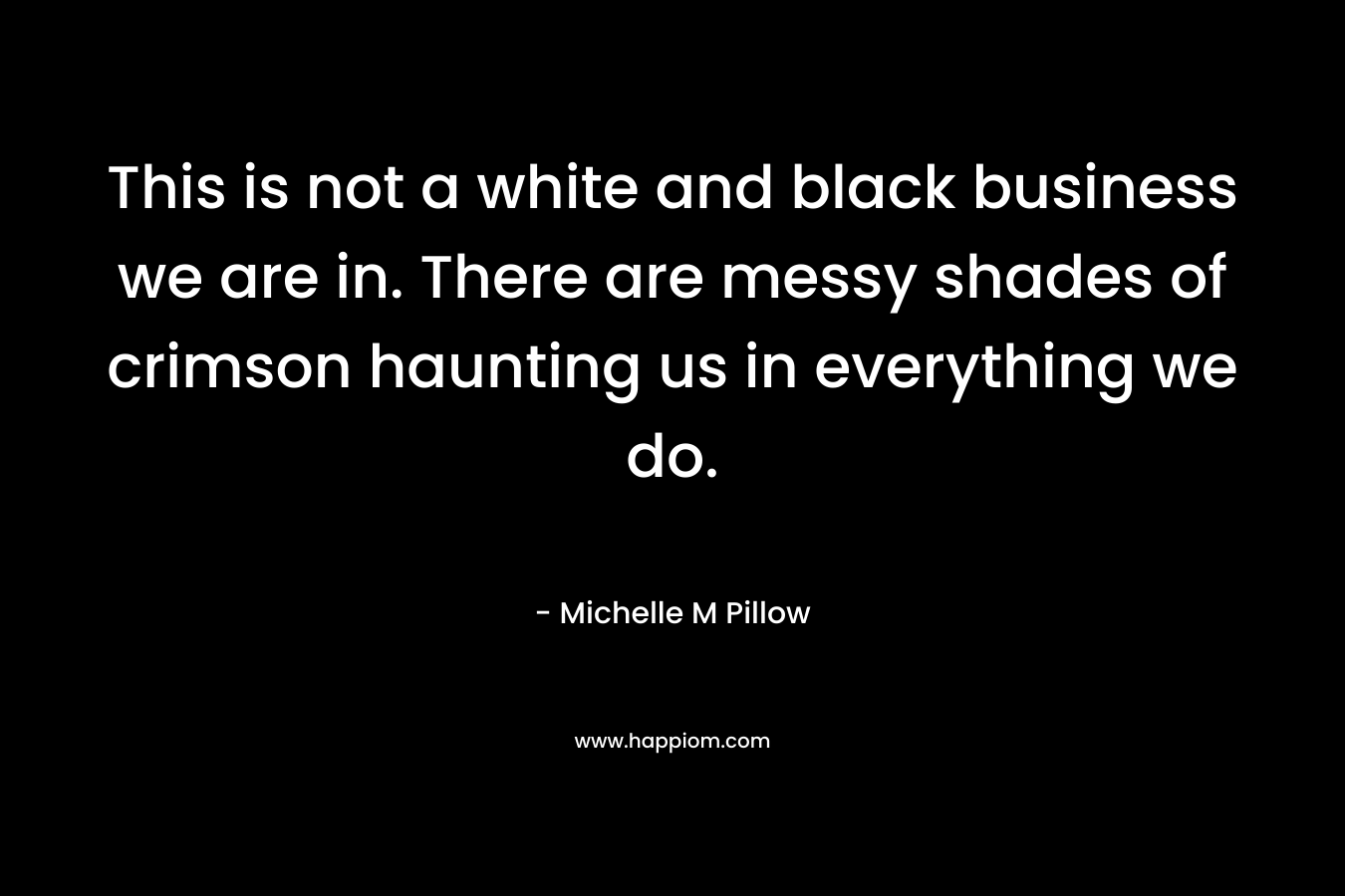This is not a white and black business we are in. There are messy shades of crimson haunting us in everything we do. – Michelle M Pillow