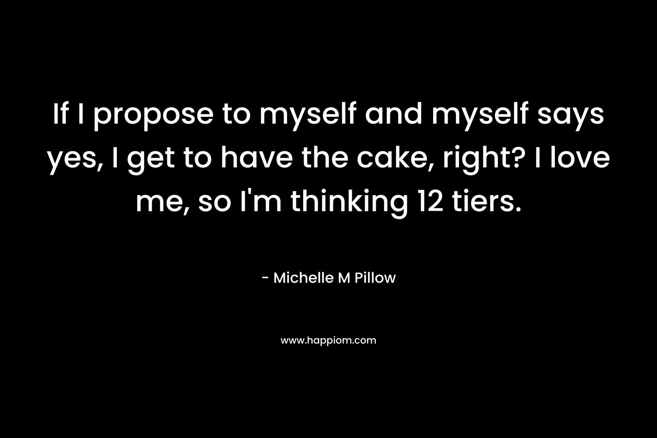 If I propose to myself and myself says yes, I get to have the cake, right? I love me, so I’m thinking 12 tiers. – Michelle M Pillow